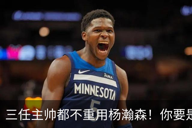 三任主帅都不重用杨瀚森！你要是觉得教练有眼无珠，那是不懂NBA
