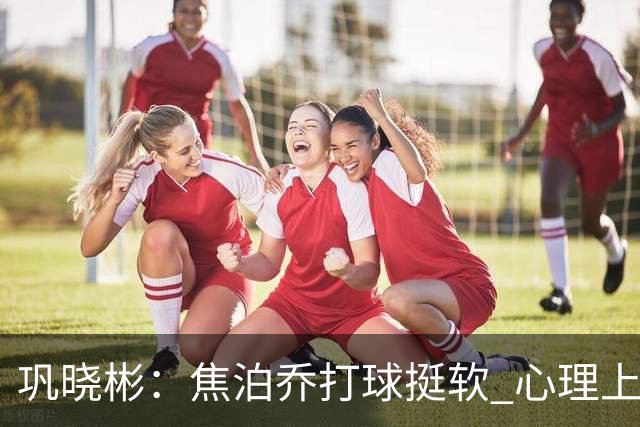 巩晓彬：焦泊乔打球挺软 心理上不是运动员的特别“好斗好胜”