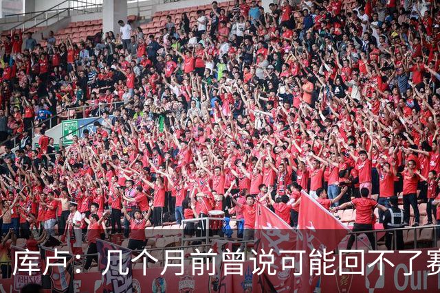 库卢：几个月前曾说可能回不了赛场了；每天苦练10小时