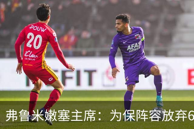 弗鲁米嫩塞主席：为保阵容放弃6000万美元