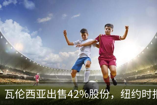 瓦伦西亚出售42%股份，纽约时报点出俱乐部的三大吸引力