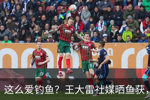 这么爱钓鱼？王大雷社媒晒鱼获，18.5KG重的青鱼个人纪录